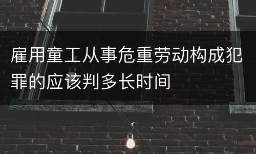 雇用童工从事危重劳动构成犯罪的应该判多长时间