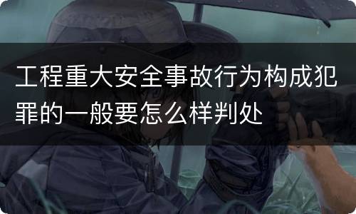 工程重大安全事故行为构成犯罪的一般要怎么样判处