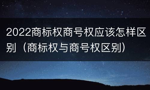 2022商标权商号权应该怎样区别（商标权与商号权区别）