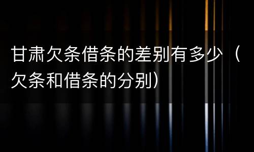 甘肃欠条借条的差别有多少（欠条和借条的分别）