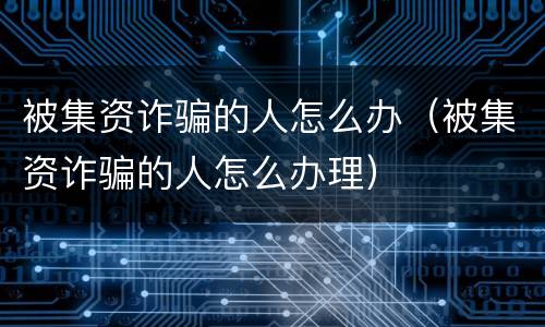 被集资诈骗的人怎么办（被集资诈骗的人怎么办理）
