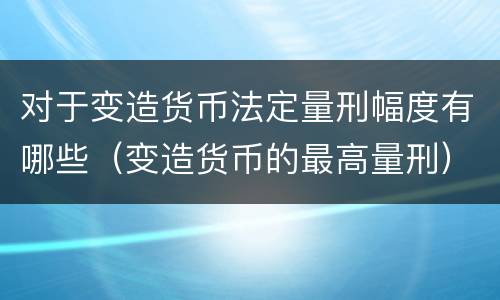 对于变造货币法定量刑幅度有哪些（变造货币的最高量刑）