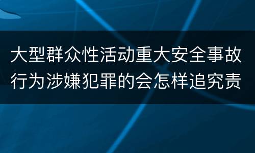 大型群众性活动重大安全事故行为涉嫌犯罪的会怎样追究责任