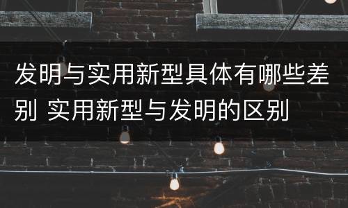 发明与实用新型具体有哪些差别 实用新型与发明的区别