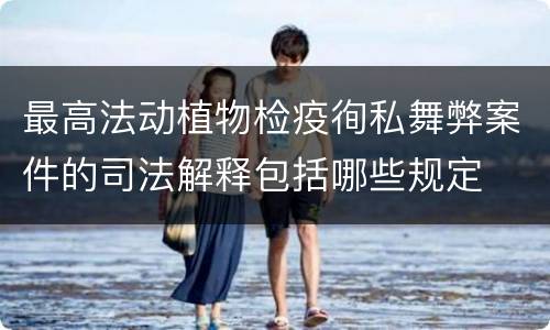 最高法动植物检疫徇私舞弊案件的司法解释包括哪些规定