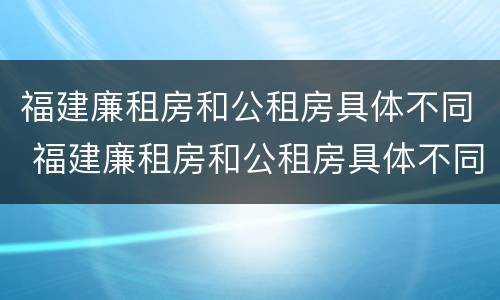 福建廉租房和公租房具体不同 福建廉租房和公租房具体不同点