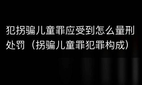 犯拐骗儿童罪应受到怎么量刑处罚（拐骗儿童罪犯罪构成）