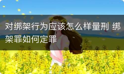 对绑架行为应该怎么样量刑 绑架罪如何定罪