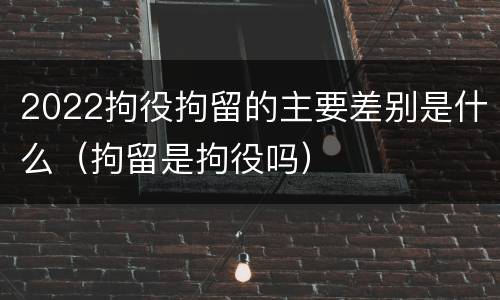 2022拘役拘留的主要差别是什么（拘留是拘役吗）
