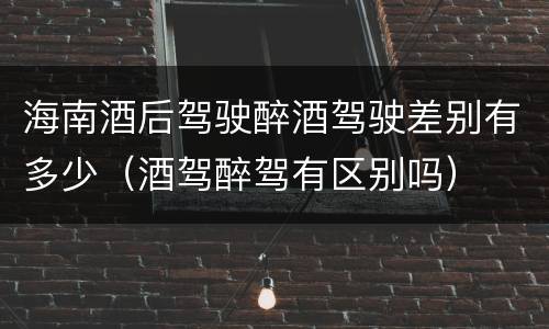 海南酒后驾驶醉酒驾驶差别有多少（酒驾醉驾有区别吗）