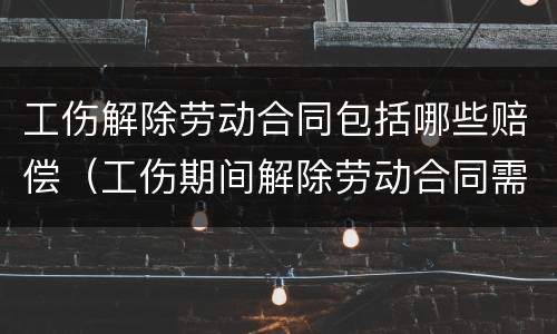工伤解除劳动合同包括哪些赔偿（工伤期间解除劳动合同需要赔偿哪些）