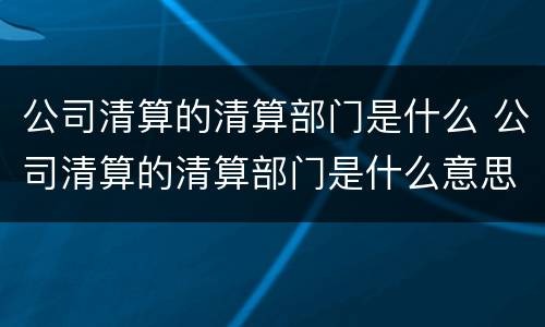 公司清算的清算部门是什么 公司清算的清算部门是什么意思
