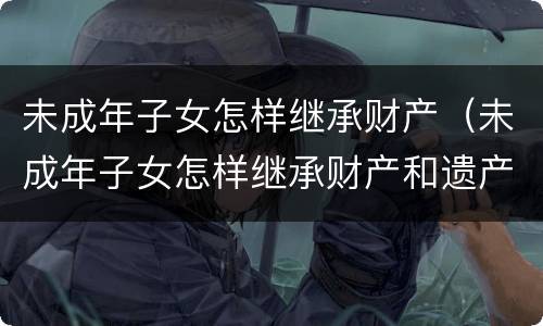 未成年子女怎样继承财产（未成年子女怎样继承财产和遗产）