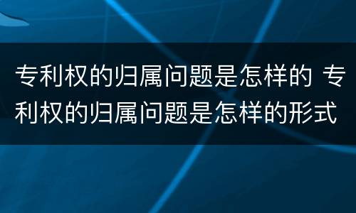 专利权的归属问题是怎样的 专利权的归属问题是怎样的形式