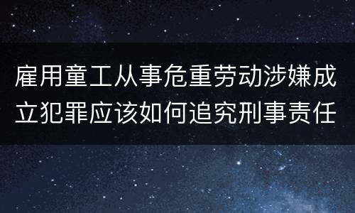 雇用童工从事危重劳动涉嫌成立犯罪应该如何追究刑事责任