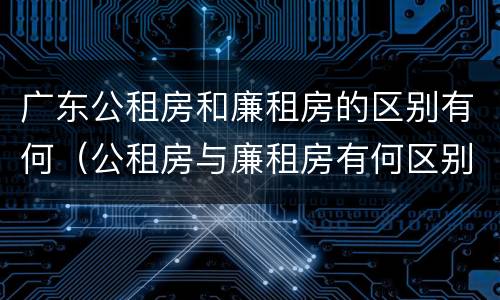 广东公租房和廉租房的区别有何（公租房与廉租房有何区别）