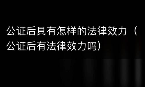 公证后具有怎样的法律效力（公证后有法律效力吗）