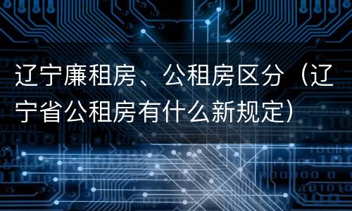 辽宁廉租房、公租房区分（辽宁省公租房有什么新规定）