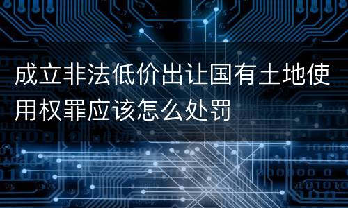 成立非法低价出让国有土地使用权罪应该怎么处罚