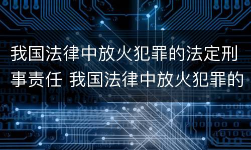 我国法律中放火犯罪的法定刑事责任 我国法律中放火犯罪的法定刑事责任是什么