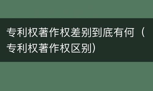 专利权著作权差别到底有何（专利权著作权区别）