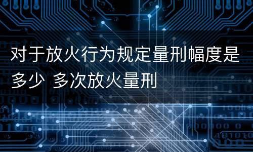 对于放火行为规定量刑幅度是多少 多次放火量刑