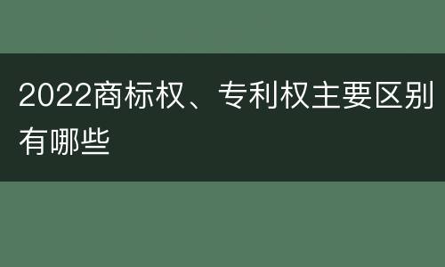 2022商标权、专利权主要区别有哪些