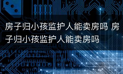 房子归小孩监护人能卖房吗 房子归小孩监护人能卖房吗