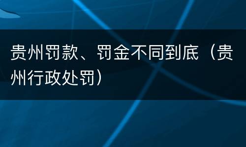 贵州罚款、罚金不同到底（贵州行政处罚）