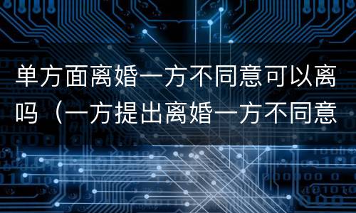 单方面离婚一方不同意可以离吗（一方提出离婚一方不同意可以离婚吗）