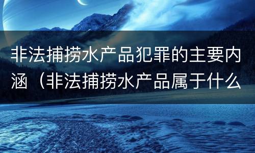 非法捕捞水产品犯罪的主要内涵（非法捕捞水产品属于什么犯罪类型）