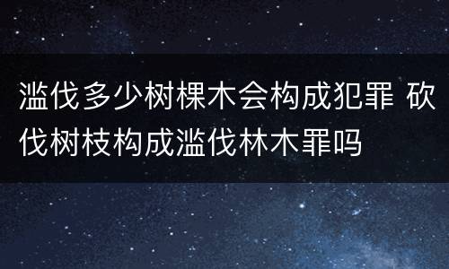 滥伐多少树棵木会构成犯罪 砍伐树枝构成滥伐林木罪吗