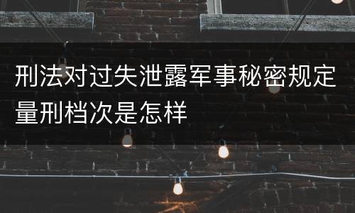 刑法对过失泄露军事秘密规定量刑档次是怎样