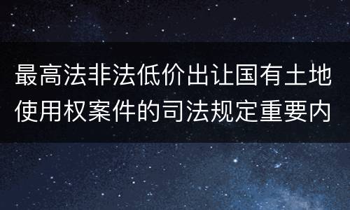 最高法非法低价出让国有土地使用权案件的司法规定重要内容都有哪些