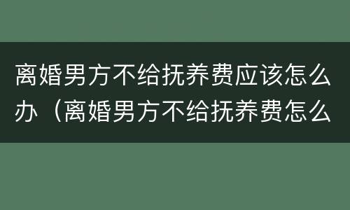 离婚男方不给抚养费应该怎么办（离婚男方不给抚养费怎么办?）