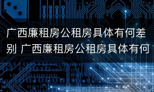 广西廉租房公租房具体有何差别 广西廉租房公租房具体有何差别呢
