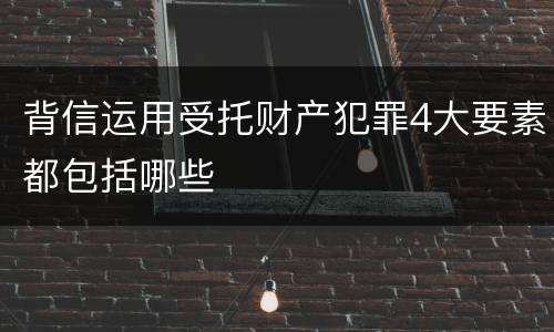 背信运用受托财产犯罪4大要素都包括哪些