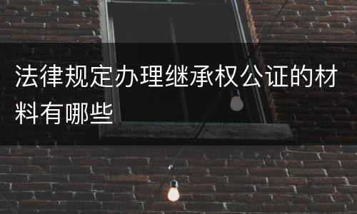 法律规定办理继承权公证的材料有哪些