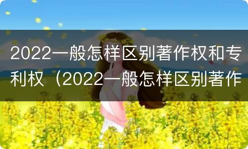 2022一般怎样区别著作权和专利权（2022一般怎样区别著作权和专利权呢）
