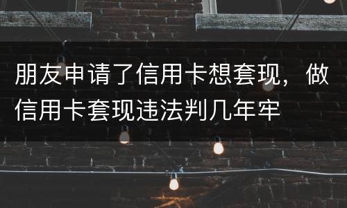 朋友申请了信用卡想套现，做信用卡套现违法判几年牢