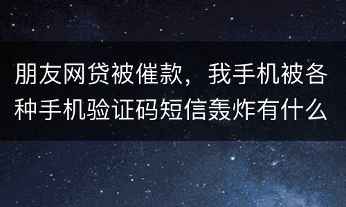 朋友网贷被催款，我手机被各种手机验证码短信轰炸有什么后果吗