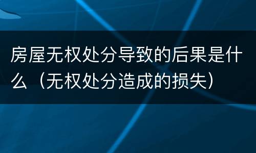 房屋无权处分导致的后果是什么（无权处分造成的损失）