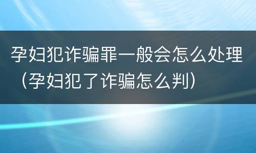 孕妇犯诈骗罪一般会怎么处理（孕妇犯了诈骗怎么判）