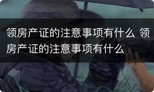 领房产证的注意事项有什么 领房产证的注意事项有什么