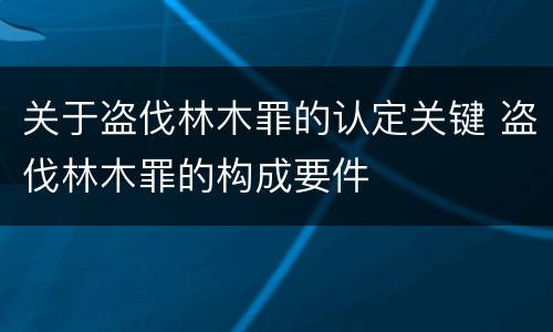 关于盗伐林木罪的认定关键 盗伐林木罪的构成要件