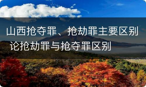 山西抢夺罪、抢劫罪主要区别 论抢劫罪与抢夺罪区别