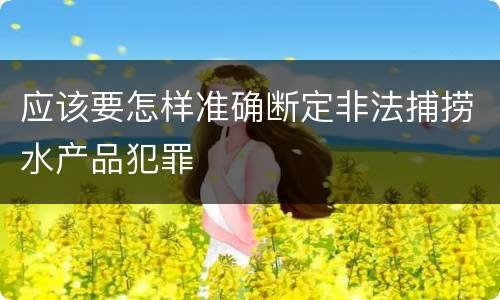 应该要怎样准确断定非法捕捞水产品犯罪