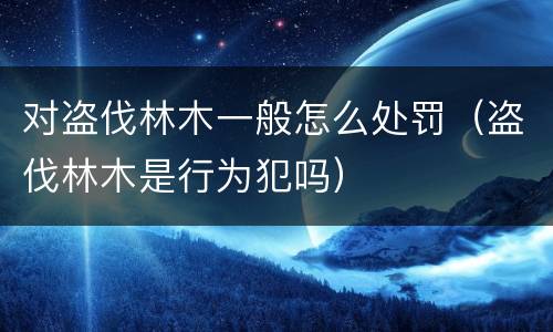 对盗伐林木一般怎么处罚（盗伐林木是行为犯吗）