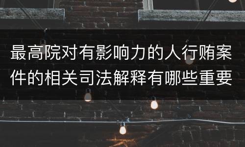 最高院对有影响力的人行贿案件的相关司法解释有哪些重要内容