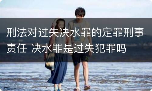 刑法对过失决水罪的定罪刑事责任 决水罪是过失犯罪吗